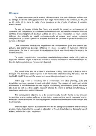 48
Résumé	
Ce présent rapport reprend le sujet du bâtiment durable plus particulièrement en France et
au Sénégal. Ce thème a été approfondi lors d’un stage intermédiaire de 16 semaines, du 11 Avril
au 29 Juillet 2016, dans le cadre d’une deuxième année d’école d’ingénieur à vocation
environnement.
Au sein du bureau d’étude Cap Terre, une société de conseil en environnement et
urbanisme, des compétences et connaissances ont été acquises à travers les différentes missions
confiées. L’accompagnement d’acteurs publics et privés dans l’élaboration de leurs projets
intégrant des objectifs de qualité environnementale et urbaine ainsi qu’une recherche
bibliographique poussée a permis au stagiaire de mener en parallèle un projet de construction
durable au Sénégal.
Cette construction se veut alors respectueuse de l’environnement grâce à un chantier peu
polluant, des économies d’énergie réfléchies en phase conception et l’utilisation d’énergie
renouvelable. De plus, il rentre dans le développement local avec l’implication d’acteurs et de
matériaux locaux.
Ce rapport comprend alors une partie du travail effectué pour la recherche bibliographique
et pour les différents projets. Il met aussi en avant la notion d’adaptation du savoir-faire français au
bien fait du Sénégal ainsi que l’avancement du projet.
This report deals with the subject of sustainable building, particularly in France and in
Senegal. This theme has been deepened in an intermediate internship during 16 weeks, from 11
April to 29 July 2016, as part of a second environmental engineering school year.
Within Cap Terre, a consulting firm in environment and urban planning, skills and
knowledge has been acquired through entrusted mission. The support of public and private
stakeholders in the development of their projects incorporating environmental quality and urban
objectives as well as a bibliographic research allowed the intern to conduct simultaneously a
sustainable construction project in Senegal.
This construction’s objective is to be environmentally friendly thanks to low-emission
construction, energy savings reflected in the design phase and the use of renewable energy.
Moreover, it wants to improve the local development with the involvement of local stakeholders and
local materials.
Then the report includes a part of work done for the bibliographic research and for various
projects. It also highlights the concept of adaptation of French knowledge into Senegal’s way of
working and also the project progresses.
	
 