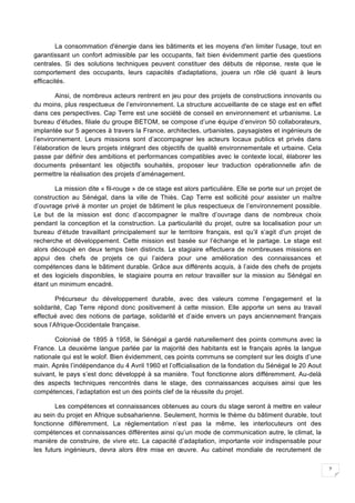 2
La consommation d'énergie dans les bâtiments et les moyens d'en limiter l'usage, tout en
garantissant un confort admissible par les occupants, fait bien évidemment partie des questions
centrales. Si des solutions techniques peuvent constituer des débuts de réponse, reste que le
comportement des occupants, leurs capacités d'adaptations, jouera un rôle clé quant à leurs
efficacités.
Ainsi, de nombreux acteurs rentrent en jeu pour des projets de constructions innovants ou
du moins, plus respectueux de l’environnement. La structure accueillante de ce stage est en effet
dans ces perspectives. Cap Terre est une société de conseil en environnement et urbanisme. Le
bureau d’études, filiale du groupe BETOM, se compose d’une équipe d’environ 50 collaborateurs,
implantée sur 5 agences à travers la France, architectes, urbanistes, paysagistes et ingénieurs de
l’environnement. Leurs missions sont d’accompagner les acteurs locaux publics et privés dans
l’élaboration de leurs projets intégrant des objectifs de qualité environnementale et urbaine. Cela
passe par définir des ambitions et performances compatibles avec le contexte local, élaborer les
documents présentant les objectifs souhaités, proposer leur traduction opérationnelle afin de
permettre la réalisation des projets d’aménagement.
La mission dite « fil-rouge » de ce stage est alors particulière. Elle se porte sur un projet de
construction au Sénégal, dans la ville de Thiès. Cap Terre est sollicité pour assister un maître
d’ouvrage privé à monter un projet de bâtiment le plus respectueux de l’environnement possible.
Le but de la mission est donc d’accompagner le maître d’ouvrage dans de nombreux choix
pendant la conception et la construction. La particularité du projet, outre sa localisation pour un
bureau d’étude travaillant principalement sur le territoire français, est qu’il s’agit d’un projet de
recherche et développement. Cette mission est basée sur l’échange et le partage. Le stage est
alors découpé en deux temps bien distincts. Le stagiaire effectuera de nombreuses missions en
appui des chefs de projets ce qui l’aidera pour une amélioration des connaissances et
compétences dans le bâtiment durable. Grâce aux différents acquis, à l’aide des chefs de projets
et des logiciels disponibles, le stagiaire pourra en retour travailler sur la mission au Sénégal en
étant un minimum encadré.
Précurseur du développement durable, avec des valeurs comme l’engagement et la
solidarité, Cap Terre répond donc positivement à cette mission. Elle apporte un sens au travail
effectué avec des notions de partage, solidarité et d’aide envers un pays anciennement français
sous l’Afrique-Occidentale française.
Colonisé de 1895 à 1958, le Sénégal a gardé naturellement des points communs avec la
France. La deuxième langue parlée par la majorité des habitants est le français après la langue
nationale qui est le wolof. Bien évidemment, ces points communs se comptent sur les doigts d’une
main. Après l’indépendance du 4 Avril 1960 et l’officialisation de la fondation du Sénégal le 20 Aout
suivant, le pays s’est donc développé à sa manière. Tout fonctionne alors différemment. Au-delà
des aspects techniques rencontrés dans le stage, des connaissances acquises ainsi que les
compétences, l’adaptation est un des points clef de la réussite du projet.
Les compétences et connaissances obtenues au cours du stage seront à mettre en valeur
au sein du projet en Afrique subsaharienne. Seulement, hormis le thème du bâtiment durable, tout
fonctionne différemment. La réglementation n’est pas la même, les interlocuteurs ont des
compétences et connaissances différentes ainsi qu’un mode de communication autre, le climat, la
manière de construire, de vivre etc. La capacité d’adaptation, importante voir indispensable pour
les futurs ingénieurs, devra alors être mise en œuvre. Au cabinet mondiale de recrutement de
 