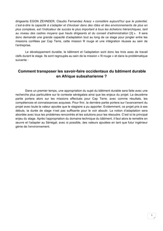 3
dirigeants EGON ZEHNDER, Claudio Fernandez Araoz « considère aujourd’hui que le potentiel,
c’est-à-dire la capacité à s’adapter et d’évoluer dans des rôles et des environnements de plus en
plus complexe, est l’indicateur de succès le plus important à tous les échelons hiérarchiques, tant
au niveau des cadres moyens que hauts dirigeants et du conseil d’administration [3] ». Il sera
donc demandé une grande capacité d’adaptation tout au long de ce stage pour jongler entre les
missions confiées par Cap Terre, cette mission fil rouge et une intégration réussie au sein de
l’entreprise.
Le développement durable, le bâtiment et l’adaptation sont donc les trois axes de travail
clefs durant le stage. Ils sont regroupés au sein de la mission « fil rouge » et dans la problématique
suivante :
	
Comment transposer les savoir-faire occidentaux du bâtiment durable
en Afrique subsaharienne ?
Dans un premier temps, une appropriation du sujet du bâtiment durable sera faite avec une
recherche plus particulière sur le contexte sénégalais ainsi que les enjeux du projet. La deuxième
partie portera alors sur les missions effectués pour Cap Terre, avec comme résultats, les
compétences et connaissances acquises. Pour finir, la dernière partie portera sur l’avancement du
projet avec toute la valeur ajoutée que le stagiaire a pu apporter. Evidemment, ce projet pris à ses
débuts, la durée de stage n’est pas suffisante pour le voir aboutir. La notion d’adaptation sera
abordée avec tous les problèmes rencontrés et les solutions pour les résoudre. C’est ici le principal
enjeu du stage. Après l’appropriation du domaine technique du bâtiment, il faut alors le remettre en
œuvre et l’adapter au Sénégal, avec si possible, des valeurs ajoutées en tant que futur ingénieur
génie de l’environnement.
 