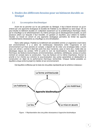 4
1. Etudes	des	différents	besoins	pour	un	bâtiment	durable	au	
Sénégal	
	
1.1. La	conception	bioclimatique	
Avant de se pencher sur le cas particulier du Sénégal, il faut d’abord énoncer ce qu’on
entend par une approche écologique et durable de l’habitat ou du bâtiment au sens large. On ne
peut étudier le bâtiment durable en s’attardant seulement sur la problématique thermique résolu
par le chauffage ou le rafraîchissement. Du même principe que le développement durable, ce sont
plusieurs piliers sur lesquels il faut travailler, en gardant un équilibre, pour obtenir le meilleur
résultat. Le travail en amont et une approche écologique permettra de limiter les apports
complémentaires nécessaires au chauffage ou à la climatisation.
Dans cette optique, l’habitat ou le bâtiment est considéré comme un organisme vivant dans
son environnement. Il y a alors de nombreuses interactions entre l’organisme et son
environnement qu’il faut prendre en compte. L’objectif est de créer une enveloppe bâtie « vivant
avec son climat » comme il était fait autre fois (tour iranienne, case en terre etc.). Cette idée se
développe depuis les années 1970 et porte le nom de bioclimatisme. Au-delà du traitement
thermique, les facteurs économiques, environnementaux, sanitaires, esthétiques, sociaux et autres
rentrent en compte dans la construction. Tous les facteurs ont la même importance. Donner la
priorité à l’un d’entre eux entraîne la sous-évaluation des autres paramètres et déséquilibre la
construction en dépit de la performance thermique recherchée. Chaque habitat possède un
équilibre unique entre le projet d’y habiter et son environnement.
Cet équilibre s’effectue par le biais de cinq pôles représenté par le schéma ci-dessous :
Figure : 1 Représentation des cinq pôles nécessaires à l’approche bioclimatique
 