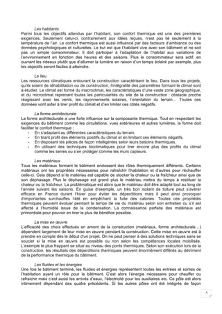 5
Les habitants
Parmi tous les objectifs attendus par l’habitant, son confort thermique est une des premières
exigences. Seulement celui-ci, contrairement aux idées reçues, n’est pas lié seulement à la
température de l’air. Le confort thermique est aussi influencé par des facteurs d’ambiance ou des
données psychologiques et culturelles. Le but est que l’habitant vive avec son bâtiment et ne soit
pas un simple consommateur. Il doit participer à l’adaptation de l’habitat aux variations de
l’environnement en fonction des heures et des saisons. Plus le consommateur sera actif, en
ouvrant les rideaux plutôt que d’allumer la lumière en raison d’un temps éclairé par exemple, plus
les objectifs seront faciles à atteindre.
Le lieu
Les ressources climatiques entourant la construction caractérisent le lieu. Dans tous les projets,
qu’ils soient de réhabilitation ou de construction, l’intégralité des paramètres formant le climat sont
à étudier. Le climat est formé du macroclimat, les caractéristiques d’une vaste zone géographique,
et du microclimat reprenant toutes les particularités du site de la construction : obstacle proche
réagissant avec les vents, les rayonnements solaires, l’orientation du terrain… Toutes ces
données vont aider à tirer profit du climat et d’en limiter ces côtés négatifs.
La forme architecturale
La forme architecturale a une forte influence sur la composante thermique. Tout en respectant les
exigences du bâtiment comme les circulations, vues extérieures et autres lumières, la forme doit
faciliter le confort thermique :
- En s’adaptant au différentes caractéristiques du terrain.
- En tirant profit des éléments positifs du climat et en limitant ces éléments négatifs.
- En disposant les pièces de façon intelligentes selon leurs besoins thermiques.
- En utilisant des techniques bioclimatiques pour tirer encore plus des profits du climat
comme les serres ou s’en protéger comme les murs capteurs.
Les matériaux
Tous les matériaux formant le bâtiment endossent des rôles thermiquement différents. Certains
matériaux ont les propriétés nécessaires pour rafraîchir l’habitation et d’autres pour réchauffer
celle-ci. Cela dépend si le matériau est capable de stocker la chaleur ou la fraîcheur ainsi que de
son déphasage. Plus le déphasage est grand plus le matériau mettra du temps à restituer la
chaleur ou la fraîcheur. La problématique est alors que le matériau doit être adapté tout au long de
l’année suivant les saisons. En guise d’exemple, un très bon isolant de toiture peut s’avérer
efficace en France durant l’hiver pour éviter les déperditions mais il peut ainsi provoquer
d’importantes surchauffes l’été en empêchant la fuite des calories. Toutes ces propriétés
thermiques peuvent évoluer pendant le temps de vie du matériau selon son entretien ou s’il est
affecté à l’humidité issue de la condensation. La connaissance parfaite des matériaux est
primordiale pour pouvoir en tirer le plus de bénéfice possible.
La mise en œuvre
L’efficacité des choix effectués en amont de la construction (matériaux, forme architecturale…)
dépendent largement de leur mise en œuvre pendant la construction. Cette mise en œuvre est à
prendre en compte dès le début d’un projet. On ne peut penser à des solutions techniques sans se
soucier si la mise en œuvre est possible ou non selon les compétences locales mobilisés.
L’exemple le plus frappant se situe au niveau des ponts thermiques. Selon son exécution lors de la
construction, les résultats des déperditions thermiques peuvent énormément différés au détriment
de la performance thermique du bâtiment.
Les fluides et les énergies
Une fois le bâtiment terminé, les fluides et énergies représentent toutes les entrées et sorties de
l’habitation ayant un rôle pour le bâtiment. C’est alors l’énergie nécessaire pour chauffer ou
rafraichir mais c’est aussi les arrivés d’eaux, l’électricité pour les auxiliaires etc. Ce pôle est alors
intimement dépendant des quatre précédents. Si les autres pôles ont été intégrés de façon
 