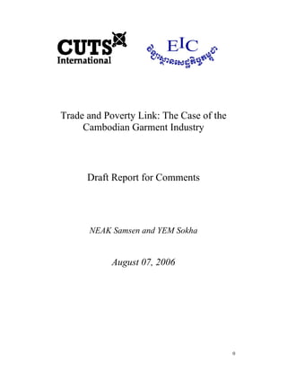 0
Trade and Poverty Link: The Case of the
Cambodian Garment Industry
Draft Report for Comments
NEAK Samsen and YEM Sokha
August 07, 2006
 
