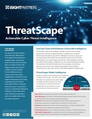 Actionable Cyber Threat Intelligence
ThreatScape®
Arm Your Team with Relevant, Actionable Intelligence
ThreatScape® cyber threat intelligence equips enterprises with strategic,
operational and tactical analysis derived by our global team of experts.
ThreatScape subscriptions provide the intelligence necessary to align your
security program with business risk management goals and to proactively
defend against new and emerging cyber threats. With intelligence coverage
across the threat landscape, along with rich contextual reporting that includes
the motivation and intent of adversaries, their campaigns and technical
indicators, the malware used, and the vulnerabilities being exploited,
ThreatScape arms your team with the Actionable Intelligence required today.
ThreatScape Global Intelligence
Simply put, iSIGHT Partners global threat intelligence
is unique in the industry. Our team of more than
300 experts are positioned around the globe
and apply decades of experience to their
work. We focus on the threats that will
actually affect you in the future so your
security team can become proactive.
The Result
Our clients have the broadest
and clearest possible picture
of the global threat landscape
available today. Unlike other
vendors that provide raw threat
data, our experts deliver high-
fidelity analysis derived from
multiple sources including
human intelligence, open
sources, active community
engagement, connections to the
threat underground and criminal
marketplaces, and real-time
data collected from a variety of
technical sources. You will have
access to a substantial intelligence
database we have amassed in
nearly a decade of operations
that is actionable and provides
the context required.
©2015 iSIGHT Partners, Inc. All Rights Reserved.
isightpartners.com | info@isightpartners.com
Cyber Crime focuses primarily on threats from financially motivated actors.
Cyber Espionage concentrates on adversaries that target corporate and government entities
to collect information for the purpose of strategic advantage.
Hacktivism tracks politically or ideologically motivated threats expressing beliefs or
attempting to project power through malicious or destructive online activity.
Enterprise is strategically focused on the threat, geopolitical, and legal trends affecting the
business enterprise, including cloud, mobile, and smart devices.
Critical Infrastructure focuses on cyber threats against corporate and national infrastructure.
Vulnerability & Exploitation are tracked from discovery to patching, exploit development,
regional propagation of code, ongoing malicious campaigns observed in the wild.
 