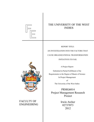 Irwin Archer
02737073
2012
NAME: SOCA WARRIOR
FACULTY OF
ENGINEERING
THE UNIVERSITY OF THE WEST
INDIES
REPORT TITLE:
AN INVESTIGATION INTO THE FACTORS THAT
CAUSE ORGANIZATIONAL TRANSFORMATION
INITIATIVES TO FAIL
A Project Report
Submitted in Partial Fulfillment of the
Requirements to the Degree of Master of Science
In Project Management
of
The University of the West Indies
PRMG6014
Project Management Research
Project
 