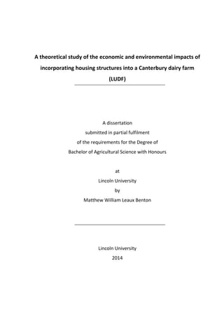 A theoretical study of the economic and environmental impacts of
incorporating housing structures into a Canterbury dairy farm
(LUDF)
A dissertation
submitted in partial fulfilment
of the requirements for the Degree of
Bachelor of Agricultural Science with Honours
at
Lincoln University
by
Matthew William Leaux Benton
Lincoln University
2014
 