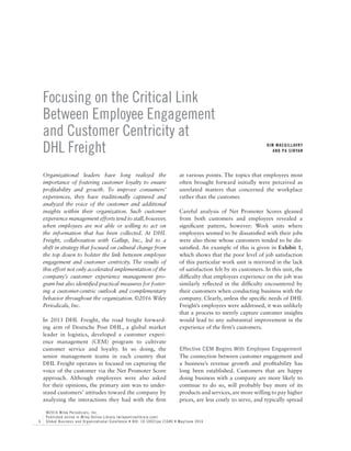 6
©2016 Wiley Periodicals, Inc.
Published online in Wiley Online Library (wileyonlinelibrary.com)
Global Business and Organizational Excellence • DOI: 10.1002/joe.21680 • May/June 2016
Focusing on the Critical Link
Between Employee Engagement
and Customer Centricity at
DHL Freight
Organizational leaders have long realized the
importance of fostering customer loyalty to ensure
profitability and growth. To improve consumers’
experiences, they have traditionally captured and
analyzed the voice of the customer and additional
insights within their organization. Such customer
experience management efforts tend to stall,­however,
when employees are not able or willing to act on
the information that has been collected. At DHL
Freight, collaboration with Gallup, Inc., led to a
shift in strategy that focused on cultural change from
the top down to bolster the link between employee
engagement and customer centricity. The results of
this effort not only accelerated implementation of the
company’s customer experience management pro-
gram but also identified practical measures for foster-
ing a customer-centric outlook and complementary
behavior throughout the organization. ©2016 Wiley
Periodicals, Inc.
In 2013 DHL Freight, the road freight forward-
ing arm of Deutsche Post DHL, a global market
leader in logistics, developed a customer experi-
ence management (CEM) program to cultivate
customer service and loyalty. In so doing, the
senior management teams in each country that
DHL Freight operates in focused on capturing the
voice of the customer via the Net Promoter Score
approach. Although employees were also asked
for their opinions, the primary aim was to under-
stand customers’ attitudes toward the company by
analyzing the interactions they had with the firm
at various points. The topics that employees most
often brought forward initially were perceived as
unrelated matters that concerned the workplace
rather than the customer.
Careful analysis of Net Promoter Scores gleaned
from both customers and employees revealed a
significant pattern, however: Work units where
employees seemed to be dissatisfied with their jobs
were also those whose customers tended to be dis-
satisfied. An example of this is given in Exhibit 1,
which shows that the poor level of job satisfaction
of this particular work unit is mirrored in the lack
of satisfaction felt by its customers. In this unit, the
difficulty that employees experience on the job was
similarly reflected in the difficulty encountered by
their customers when conducting business with the
company. Clearly, unless the specific needs of DHL
Freight’s employees were addressed, it was unlikely
that a process to merely capture customer insights
would lead to any substantial improvement in the
experience of the firm’s customers.
Effective CEM Begins With Employee Engagement
The connection between customer engagement and
a business’s revenue growth and profitability has
long been established. Customers that are happy
doing business with a company are more likely to
continue to do so, will probably buy more of its
products and services, are more willing to pay higher
prices, are less costly to serve, and typically spread
KIM MACGILLAVRY
and PA SINYAN
 