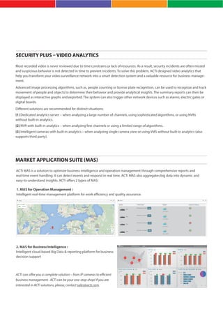 SECURITY PLUS – VIDEO ANALYTICS
MARKET APPLICATION SUITE (MAS)
Most recorded video is never reviewed due to time constrains or lack of resources. As a result, security incidents are often missed
and suspicious behavior is not detected in time to prevent incidents. To solve this problem, ACTi designed video analytics that
help you transform your video surveillance network into a smart detection system and a valuable resource for business manage-
ment.
Advanced image processing algorithms, such as, people counting or license plate recognition, can be used to recognize and track
movement of people and objects to determine their behavior and provide analytical insights. The summary reports can then be
displayed as interactive graphs and exported. The system can also trigger other network devices such as alarms, electric gates or
digital boards.
Different solutions are recommended for distinct situations:
(1) Dedicated analytics server – when analyzing a large number of channels, using sophisticated algorithms, or using NVRs
without built-in analytics.
(2) NVR with built-in analytics – when analyzing few channels or using a limited range of algorithms.
(3) Intelligent cameras with built-in analytics – when analyzing single camera view or using VMS without built-in analytics (also
supports third-party).
ACTi MAS is a solution to optimize business intelligence and operation management through comprehensive reports and
real-time event handling. It can detect events and respond in real time. ACTi MAS also aggregates big data into dynamic and
easy-to-understand insights. ACTi offers 2 types of MAS:
1. MAS for Operation Management :
Intelligent real-time management platform for work efficiency and quality assurance
2. MAS for Business Intelligence :
Intelligent cloud-based Big Data & reporting platform for business
decision support
ACTi can offer you a complete solution – from IP cameras to efficient
business management. ACTi can be your one-stop shop! If you are
interested in ACTi solutions, please, contact sales@acti.com.
 