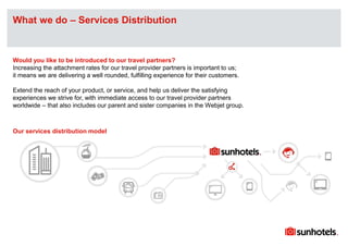 Click to edit Master text stylesWhat we do – Services Distribution
Would you like to be introduced to our travel partners?
Increasing the attachment rates for our travel provider partners is important to us;
it means we are delivering a well rounded, fulfilling experience for their customers.
Extend the reach of your product, or service, and help us deliver the satisfying
experiences we strive for, with immediate access to our travel provider partners
worldwide – that also includes our parent and sister companies in the Webjet group.
Our services distribution model
 