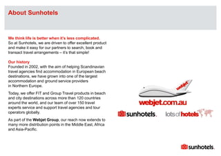 Click to edit Master text styles
We think life is better when it’s less complicated.
So at Sunhotels, we are driven to offer excellent product
and make it easy for our partners to search, book and
transact travel arrangements – it’s that simple!
Our history
Founded in 2002, with the aim of helping Scandinavian
travel agencies find accommodation in European beach
destinations, we have grown into one of the largest
accommodation and ground service providers
in Northern Europe.
Today, we offer FIT and Group Travel products in beach
and city destinations across more than 120 countries
around the world, and our team of over 150 travel
experts service and support travel agencies and tour
operators globally.
As part of the Webjet Group, our reach now extends to
many more distribution points in the Middle East, Africa
and Asia-Pacific.
About Sunhotels
 