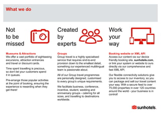 Click to edit Master text styles
Museums & Attractions
We offer a vast portfolio of sightseeing
excursions, attraction entrances
and travel or discount cards.
Time spent travelling is precious,
so don’t let your customers spend
it in queues.
Pre-arrange those popular activities
at the point of booking, ensuring the
experience is rewarding when they
get there!
Groups
Group travel is a highly specialised
service that requires end-to-end
provision down to the smallest detail,
something our experienced multilingual
team is passionate about.
All of our Group travel programmes
are personally designed, customised
to every group’s unique requirements.
We facilitate business, conference,
incentive, student, wedding and
anniversary groups - catering for all
sizes, and travelling to destinations
worldwide.
Booking website or XML API
Access our content via our device
friendly booking site, sunhotels.com,
or link your system or website to ours
directly via our comprehensive and
fast XML API.
Our flexible connectivity solutions give
you to access to our inventory, so you
can package and sell our travel content
your way. With a secure feed to over
75,000 properties in over 120 countries
around the world - your business is in
control!
What we do
Not
to be
missed
Created
by
experts
Work
your
way
 
