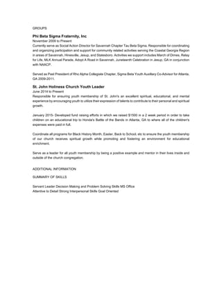 GROUPS
Phi Beta Sigma Fraternity, Inc
November 2009 to Present
Currently serve as Social Action Director for Savannah Chapter Tau Beta Sigma. Responsible for coordinating
and organizing participation and support for community related activities serving the Coastal Georgia Region
in areas of Savannah, Hinesville, Jesup, and Statesboro. Activities we support includes March of Dimes, Relay
for Life, MLK Annual Parade, Adopt A Road in Savannah, Juneteenth Celebration in Jesup, GA in conjunction
with NAACP.
Served as Past President of Rho Alpha Collegiate Chapter, Sigma Beta Youth Auxillary Co-Advisor for Atlanta,
GA 2009-2011.
St. John Holiness Church Youth Leader
June 2014 to Present
Responsible for ensuring youth membership of St. John's an excellent spiritual, educational, and mental
experience by encouraging youth to utilize their expression of talents to contribute to their personal and spiritual
growth.
January 2015- Developed fund raising efforts in which we raised $1500 in a 2 week period in order to take
children on an educational trip to Honda's Battle of the Bands in Atlanta, GA to where all of the children's
expenses were paid in full.
Coordinate all programs for Black History Month, Easter, Back to School, etc to ensure the youth membership
of our church receives spiritual growth while promoting and fostering an environment for educational
enrichment.
Serve as a leader for all youth membership by being a positive example and mentor in their lives inside and
outside of the church congregation.
ADDITIONAL INFORMATION
SUMMARY OF SKILLS
Servant Leader Decision Making and Problem Solving Skills MS Office
Attentive to Detail Strong Interpersonal Skills Goal Oriented
 