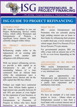 INTRODUCTION
ISG wants to introduce to you our
Project Refinancing Service within
Africa, which offers Promoters and
Entrepreneurs of Projects, a
significant lower interest rate than
currently charged within Africa.
ISG PROJECT REFINANCING
SERVICE
Refinancing simply refers to the
replacement of an existing debt
obligation with another debt
obligation with different terms.
With our project refinancing service,
we provide a debt capital to an
Entrepreneur to pay off an
outstanding balance of a loan
contracted from an African bank
whilst the entrepreneur pays a
significant lower interest rate on the
debt capital that ISG has offered.
Perhaps you might have contracted
loans from African banks against a
high interest rate; possibly between 20
and 30% per annum or even higher
for the expansion of your business, or
you know to some extent,
Entrepreneurs or Promoters of
Projects in Africa who have found
themselves in such a languish
WHAT WE DO
ISG assists Entrepreneurs and
Promoters who are currently paying
high yielding interest rate on loans to
their banks by refinancing their projects
to enable them pay a lower interest rate
which ranges from Five Percent (5%) to
Seven Percent (7%) per annum.
For governmental projects, ISG can
offer a loan with an interest rate of 3%
to 4% or even lower depending on the
Project.
ADVANTAGES OF ISG PROJECT
REFINANCING
ISG assists Entrepreneurs and
Promoters to expand their businesses at
a very minimum cost.
We give opportunities to
Entrepreneurs and promoters to take
advantage of a better loan interest rate,
a yearly loan repayment and a
satisfactory loan terms.
EXAMPLE OF PROJECT
REFINANCING
We have an example of a real estate
project in Accra - Ghana where an
Entrepreneur secured a loan from a
local bank with a current interest rate of
35%; which means the Entrepreneur
ISG GUIDE TO PROJECT REFINANCING
 