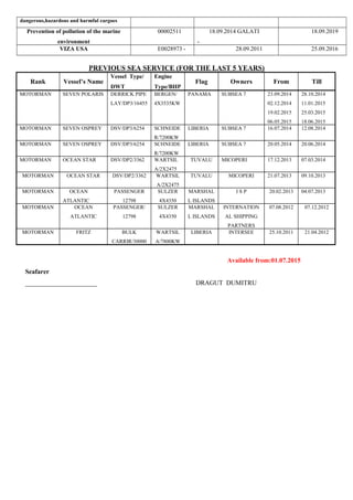 dangerous,hazardous and harmful cargoes
Prevention of pollution of the marine
environment
00002511 18.09.2014 GALATI
-
18.09.2019
VIZA USA E0028973 - 28.09.2011 25.09.2016
PREVIOUS SEA SERVICE (FOR THE LAST 5 YEARS)
Rank Vessel’s Name
Vessel Type/
DWT
Engine
Type/BHP
Flag Owners From Till
MOTORMAN SEVEN POLARIS DERRICK PIPE
LAY/DP3/16455
BERGEN/
4X3535KW
PANAMA SUBSEA 7 23.09.2014
02.12.2014
19.02.2015
06.05.2015
28.10.2014
11.01.2015
25.03.2015
18.06.2015
MOTORMAN SEVEN OSPREY DSV/DP3/6254 SCHNEIDE
R/7200KW
LIBERIA SUBSEA 7 16.07.2014 12.08.2014
MOTORMAN SEVEN OSPREY DSV/DP3/6254 SCHNEIDE
R/7200KW
LIBERIA SUBSEA 7 20.05.2014 20.06.2014
MOTORMAN OCEAN STAR DSV/DP2/3362 WARTSIL
A/2X2475
TUVALU MICOPERI 17.12.2013 07.03.2014
MOTORMAN OCEAN STAR DSV/DP2/3362 WARTSIL
A/2X2475
TUVALU MICOPERI 21.07.2013 09.10.2013
MOTORMAN OCEAN
ATLANTIC
PASSENGER
12798
SULZER
4X4350
MARSHAL
L ISLANDS
I S P 20.02.2013 04.07.2013
MOTORMAN OCEAN
ATLANTIC
PASSENGER/
12798
SULZER
4X4350
MARSHAL
L ISLANDS
INTERNATION
AL SHIPPING
PARTNERS
07.08.2012 07.12.2012
MOTORMAN FRITZ BULK
CARRIR/30000
WARTSIL
A/7800KW
LIBERIA INTERSEE 25.10.2011 21.04.2012
Available from:01.07.2015
Seafarer
______________________ DRAGUT DUMITRU
 