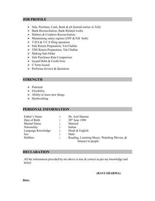 JOB PROFILE
 Sale, Purchase, Cash, Bank & all Journal entries in Tally
 Bank Reconciliation, Bank Related works
 Debtors & Creditors Reconciliation
 Maintaining salary register (EPF & ESI both)
 T.D.S & T.C.S filing operation
 Sale Return Preparation, Vat Challan
 TDS Return Preparation, Tds Challan
 Making Sale Order
 Sale Purchases Rate Comparison
 Issued Debit & Credit Note
 C’form Issued
 Performa Invoice & Quotation
STRENGTH
 Punctual
 Flexibility
 Ability to learn new things
 Hardworking
PERSONAL INFORMATION
Father’s Name : Sh. Anil Sharma
Date of Birth : 20th
June 1980
Marital Status : Married
Nationality : Indian
Language Knowledge : Hindi & English
Sex : Male
Hobbies : Reading, Listening Music, Watching Movies, &
Interact to people
DECLARATION
All the information provided by me above is true & correct as per my knowledge and
belief.
(RAVI SHARMA)
Date:
 