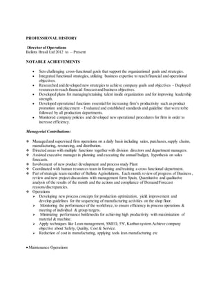 PROFESSIONAL HISTORY
Director ofOperations
Bellota Brasil Ltd 2012 to – Present
NOTABLE ACHIEVEMENTS
 Sets challenging cross-functional goals that support the organizational goals and strategies.
 Integrated functional strategies, utilizing business expertise to reach financial and operational
objectives.
 Researched and developed new strategies to achieve company goals and objectives – Deployed
resources to reach financial forecast and business objectives.
 Developed plans for managing/retaining talent inside organization and for improving leadership
strength.
 Developed operational functions essential for increasing firm’s productivity such as product
promotion and placement – Evaluated and established standards and guideline that were to be
followed by all production departments.
 Monitored company policies and developed new operational procedures for firm in order to
increase efficiency.
Managerial Contributions:
 Managed and supervised firm operations on a daily basis including sales, purchases,supply chains,
manufacturing, resourcing, and distribution.
 Directed areas with multiple functions together with division directors and department managers.
 Assisted executive manager in planning and executing the annual budget, hypothesis on sales
forecasts.
 Involvement of new product development and process study Plant
 Coordinated with human resources team in forming and training a cross functional department.
 Part of strategic team member of Bellota Agrisolutions, Each month review of progress of Business ,
review and new project discussions with management form Spain, Quantitative and qualitative
analysis of the results of the month and the actions and compliance of Demand/Forecast
reasons/discrepancies.
 Operations
 Developing new process concepts for production optimization, yield improvement and
develop guidelines for the sequencing of manufacturing activities on the shop floor.
 Monitoring the performance of the workforce, to ensure efficiency in process operations &
meeting of individual & group targets.
 Minimizing performance bottlenecks for achieving high productivity with maximization of
material & machine.
 Apply techniques like Lean management, SMED, 5'S', Kanban system.Achieve company
objective about Safety, Quality, Cost & Service.
 Reduction of cost in manufacturing, applying tools lean manufacturing etc
 Maintenance Operations
 