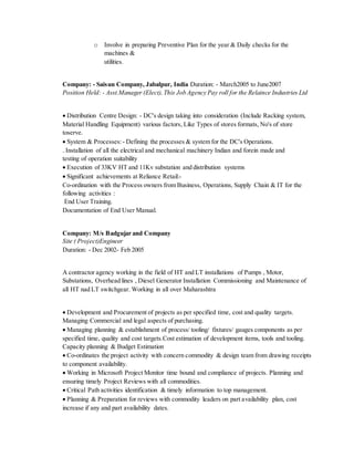 o Involve in preparing Preventive Plan for the year & Daily checks for the
machines &
utilities.
Company: - Saisun Company, Jabalpur, India Duration: - March2005 to June2007
Position Held: - Asst.Manager (Elect),This Job Agency Pay roll for the Relaince Industries Ltd
 Distribution Centre Design: - DC's design taking into consideration (Include Racking system,
Material Handling Equipment) various factors, Like Types of stores formats, No's of store
toserve.
 System & Processes:- Defining the processes & system for the DC's Operations.
. Installation of all the electrical and mechanical machinery Indian and forein made and
testing of operation suitability
 Execution of 33KV HT and 11Kv substation and distribution systems
 Significant achievements at Reliance Retail:-
Co-ordination with the Process owners from Business, Operations, Supply Chain & IT for the
following activities :
End User Training.
Documentation of End User Manual.
Company: M/s Badgujar and Company
Site ( Project)Engineer
Duration: - Dec 2002- Feb 2005
A contractor agency working in the field of HT and LT installations of Pumps , Motor,
Substations, Overhead lines , Diesel Generator Installation Commissioning and Maintenance of
all HT nad LT switchgear. Working in all over Maharashtra
 Development and Procurement of projects as per specified time, cost and quality targets.
Managing Commercial and legal aspects of purchasing.
 Managing planning & establishment of process/ tooling/ fixtures/ gauges components as per
specified time, quality and cost targets.Cost estimation of development items, tools and tooling.
Capacity planning & Budget Estimation
 Co-ordinates the project activity with concern commodity & design team from drawing receipts
to component availability.
 Working in Microsoft Project Monitor time bound and compliance of projects. Planning and
ensuring timely Project Reviews with all commodities.
 Critical Path activities identification & timely information to top management.
 Planning & Preparation for reviews with commodity leaders on part availability plan, cost
increase if any and part availability dates.
 