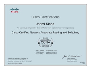 Cisco Certifications
Jeemi Sinha
has successfully completed the Cisco certification exam requirements and is recognized as a
Cisco Certified Network Associate Routing and Switching
Date Certified
Valid Through
Cisco ID No.
August 19, 2015
August 19, 2018
CSCO12843113
Validate this certificate's authenticity at
www.cisco.com/go/verifycertificate
Certificate Verification No. 422477162500INZF
John Chambers
Chairman and CEO
Cisco Systems, Inc.
© 2015 Cisco and/or its affiliates
600243611
0903
 