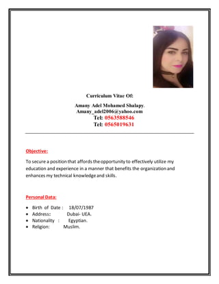 Curriculum Vitae Of:
Amany Adel Mohamed Shalapy.
Amany_adel2006@yahoo.com
Tel: 0563588546
Tel: 0565019631
Objective:
To secure a position that affords theopportunity to effectively utilize my
education and experience in a manner that benefits the organization and
enhances my technical knowledgeand skills.
Personal Data:
 Birth of Date : 18/07/1987
 Address: Dubai- UEA.
 Nationality : Egyptian.
 Religion: Muslim.
 