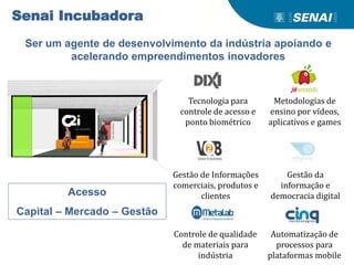 Senai Incubadora
Ser um agente de desenvolvimento da indústria apoiando e
acelerando empreendimentos inovadores
Acesso
Capital – Mercado – Gestão
Tecnologia para
controle de acesso e
ponto biométrico
Metodologias de
ensino por vídeos,
aplicativos e games
Gestão de Informações
comerciais, produtos e
clientes
Gestão da
informação e
democracia digital
Controle de qualidade
de materiais para
indústria
Automatização de
processos para
plataformas mobile
 
