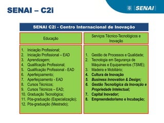 Educação
Serviços Técnico-Tecnológicos e
Inovação
1. Iniciação Profissional;
2. Iniciação Profissional – EAD
3. Aprendizagem;
4. Qualificação Profissional;
5. Qualificação Profissional - EAD
6. Aperfeiçoamento;
7. Aperfeiçoamento - EAD
8. Cursos Técnicos;
9. Cursos Técnicos – EAD;
10. Graduação Tecnológica;
11. Pós-graduação (Especialização);
12. Pós-graduação (Mestrado);
1. Gestão de Processos e Qualidade;
2. Tecnologia em Segurança de
Máquinas e Equipamentos (TSME);
3. Madeira e Mobiliário;
4. Cultura de Inovação
5. Business Innovation & Design;
6. Gestão Tecnológica da Inovação e
Propriedade Intelectual;
7. Capital Inovador;
8. Empreendedorismo e Incubação;
SENAI C2i - Centro Internacional de Inovação
SENAI – C2i
 