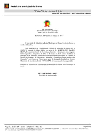 Prefeitura Municipal de Ilheus
Diário Oficial do Município
segunda-feira, 20 de março de 2017 | Ano II - Edição nº 00143 | Caderno 1
ESTADO DA BAHIA
PREFEITURA MUNICIPAL DE ILHÉUS
SECRETARIA DE ADMINISTRAÇÃO
PPoorrttaarriiaa nn.. 002277 ddee 1177 ddee mmaarrççoo ddee 22001177
O Secretário de Administração do Município de Ilhéus, Estado da Bahia, no
uso das atribuições,
Com autorização do Excelentíssimo Prefeito do Município de Ilhéus (SD nº
008/2017), concede 02 (duas) diárias em favor do Sr. RUBENILTON SANTOS
SILVA, Presidente do Fundo de Assistência, Contratos e Orçamento, para viagem a
Porto Seguro(BA), no período de 20 a 23 de março de 2017, com a finalidade de
participar do X Seminário Interestadual de Fortalecimento do Sistema de Garantia de
Direitos da Criança e do Adolescente: “Conselho e Conselheiro Tutelar no Foco das
Discussões”, no Centro de Cultura com apoio do Colegiado Estadual de Gestores
Municipais de Assistência Social – COEGEMAS, de interesse desta Municipalidade.
Gabinete do Secretário de Administração do Município de Ilhéus, em 17 de março de
2.017.
BENTO JOSE LIMA NETO
Secretário de Administração
Praça J. J. Seabra S/N – Centro | S/N | Centro | Ilhéus-Ba Página 010
Este documento foi assinado digitalmente por SERASA Experian conforme MP n. 2.200-2/2001 de 24/08/2001, que institui a infra-estrutura de Chaves Públicas Brasileira -
ICP - Brasil. Cetificação diigital: 9B8B8F0A988CDC715C05B01764C56007
 