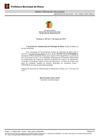 Prefeitura Municipal de Ilheus
Diário Oficial do Município
segunda-feira, 20 de março de 2017 | Ano II - Edição nº 00143 | Caderno 1
ESTADO DA BAHIA
PREFEITURA MUNICIPAL DE ILHÉUS
SECRETARIA DE ADMINISTRAÇÃO
PPoorrttaarriiaa nn.. 002299 ddee 1177 ddee mmaarrççoo ddee 22001177
O Secretário de Administração do Município de Ilhéus, Estado da Bahia, no
uso das atribuições,
Com autorização do Excelentíssimo Prefeito do Município de Ilhéus (SD nº
010/2017), concede 02 (duas) diárias em favor da Sr.ª SOANE GALVÃO BARBOSA,
Secretária de Desenvolvimento Social, para viagem a Porto Seguro(BA), no período de
20 a 23 de março de 2017, com a finalidade de participar do X Seminário Interestadual
de Fortalecimento do Sistema de Garantia de Direitos da Criança e do Adolescente:
“Conselho e Conselheiro Tutelar no Foco das Discussões”, no Centro de Cultura com
apoio do Colegiado Estadual de Gestores Municipais de Assistência Social –
COEGEMAS, de interesse desta Municipalidade.
Gabinete do Secretário de Administração do Município de Ilhéus, em 17 de março de
2.017.
BENTO JOSE LIMA NETO
Secretário de Administração
Praça J. J. Seabra S/N – Centro | S/N | Centro | Ilhéus-Ba Página 012
Este documento foi assinado digitalmente por SERASA Experian conforme MP n. 2.200-2/2001 de 24/08/2001, que institui a infra-estrutura de Chaves Públicas Brasileira -
ICP - Brasil. Cetificação diigital: 9B8B8F0A988CDC715C05B01764C56007
 