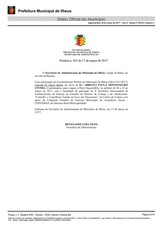 Prefeitura Municipal de Ilheus
Diário Oficial do Município
segunda-feira, 20 de março de 2017 | Ano II - Edição nº 00143 | Caderno 1
ESTADO DA BAHIA
PREFEITURA MUNICIPAL DE ILHÉUS
SECRETARIA DE ADMINISTRAÇÃO
PPoorrttaarriiaa nn.. 003311 ddee 1177 ddee mmaarrççoo ddee 22001177
O Secretário de Administração do Município de Ilhéus, Estado da Bahia, no
uso das atribuições,
Com autorização do Excelentíssimo Prefeito do Município de Ilhéus (SD nº 011/2017),
concede 02 (duas) diárias em favor da Sr.ª ADRIANA PAULA MONTENEGRO
CINTRA, Coordenadora, para viagem a Porto Seguro(BA), no período de 20 a 23 de
março de 2017, com a finalidade de participar do X Seminário Interestadual de
Fortalecimento do Sistema de Garantia de Direitos da Criança e do Adolescente:
“Conselho e Conselheiro Tutelar no Foco das Discussões”, no Centro de Cultura com
apoio do Colegiado Estadual de Gestores Municipais de Assistência Social –
COEGEMAS, de interesse desta Municipalidade.
Gabinete do Secretário de Administração do Município de Ilhéus, em 17 de março de
2.017.
BENTO JOSE LIMA NETO
Secretário de Administração
Praça J. J. Seabra S/N – Centro | S/N | Centro | Ilhéus-Ba Página 014
Este documento foi assinado digitalmente por SERASA Experian conforme MP n. 2.200-2/2001 de 24/08/2001, que institui a infra-estrutura de Chaves Públicas Brasileira -
ICP - Brasil. Cetificação diigital: 9B8B8F0A988CDC715C05B01764C56007
 