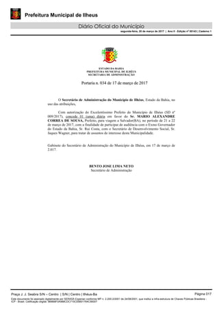 Prefeitura Municipal de Ilheus
Diário Oficial do Município
segunda-feira, 20 de março de 2017 | Ano II - Edição nº 00143 | Caderno 1
ESTADO DA BAHIA
PREFEITURA MUNICIPAL DE ILHÉUS
SECRETARIA DE ADMINISTRAÇÃO
PPoorrttaarriiaa nn.. 003344 ddee 1177 ddee mmaarrççoo ddee 22001177
O Secretário de Administração do Município de Ilhéus, Estado da Bahia, no
uso das atribuições,
Com autorização do Excelentíssimo Prefeito do Município de Ilhéus (SD nº
009/2017), concede 01 (uma) diária em favor do Sr. MARIO ALEXANDRE
CORREA DE SOUSA, Prefeito, para viagem a Salvador(BA), no período de 21 a 22
de março de 2017, com a finalidade de participar de audiência com o Exmo Governador
do Estado da Bahia, Sr. Rui Costa, com o Secretário de Desenvolvimento Social, Sr.
Jaques Wagner, para tratar de assuntos de interesse desta Municipalidade.
Gabinete do Secretário de Administração do Município de Ilhéus, em 17 de março de
2.017.
BENTO JOSE LIMA NETO
Secretário de Administração
Praça J. J. Seabra S/N – Centro | S/N | Centro | Ilhéus-Ba Página 017
Este documento foi assinado digitalmente por SERASA Experian conforme MP n. 2.200-2/2001 de 24/08/2001, que institui a infra-estrutura de Chaves Públicas Brasileira -
ICP - Brasil. Cetificação diigital: 9B8B8F0A988CDC715C05B01764C56007
 
