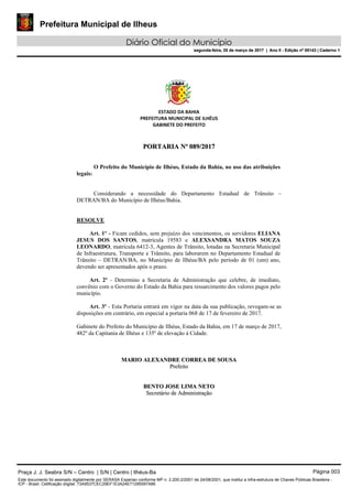Prefeitura Municipal de Ilheus
Diário Oficial do Município
segunda-feira, 20 de março de 2017 | Ano II - Edição nº 00143 | Caderno 1
ESTADO DA BAHIA
PREFEITURA MUNICIPAL DE ILHÉUS
GABINETE DO PREFEITO
PPOORRTTAARRIIAA NNºº 008899//22001177
O Prefeito do Município de Ilhéus, Estado da Bahia, no uso das atribuições
legais:
Considerando a necessidade do Departamento Estadual de Trânsito –
DETRAN/BA do Município de Ilhéus/Bahia.
RESOLVE
Art. 1º - Ficam cedidos, sem prejuízo dos vencimentos, os servidores ELIANA
JESUS DOS SANTOS, matrícula 19583 e ALEXSANDRA MATOS SOUZA
LEONARDO, matrícula 6412-3, Agentes de Trânsito, lotadas na Secretaria Municipal
de Infraestrutura, Transporte e Trânsito, para laborarem no Departamento Estadual de
Trânsito – DETRAN/BA, no Município de Ilhéus/BA pelo período de 01 (um) ano,
devendo ser apresentados após o prazo.
Art. 2º - Determino a Secretaria de Administração que celebre, de imediato,
convênio com o Governo do Estado da Bahia para ressarcimento dos valores pagos pelo
município.
Art. 3º - Esta Portaria entrará em vigor na data da sua publicação, revogam-se as
disposições em contrário, em especial a portaria 068 de 17 de fevereiro de 2017.
Gabinete do Prefeito do Município de Ilhéus, Estado da Bahia, em 17 de março de 2017,
482º da Capitania de Ilhéus e 135º de elevação à Cidade.
MMAARRIIOO AALLEEXXAANNDDRREE CCOORRRREEAA DDEE SSOOUUSSAA
PPrreeffeeiittoo
BBEENNTTOO JJOOSSEE LLIIMMAA NNEETTOO
SSeeccrreettáárriioo ddee AAddmmiinniissttrraaççããoo
Praça J. J. Seabra S/N – Centro | S/N | Centro | Ilhéus-Ba Página 003
Este documento foi assinado digitalmente por SERASA Experian conforme MP n. 2.200-2/2001 de 24/08/2001, que institui a infra-estrutura de Chaves Públicas Brasileira -
ICP - Brasil. Cetificação diigital: 73A9537CEC29EF1E3A24E71295597A86
Prefeitura Municipal de Ilheus
Diário Oficial do Município
segunda-feira, 20 de março de 2017 | Ano II - Edição nº 00143 | Caderno 1
 