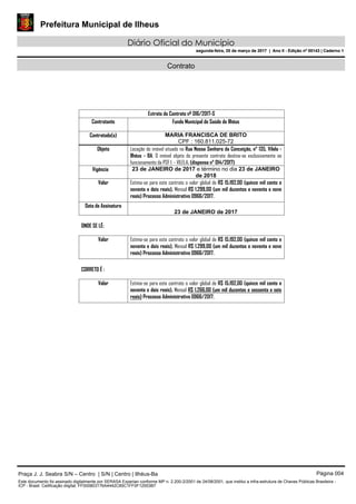 Prefeitura Municipal de Ilheus
Diário Oficial do Município
segunda-feira, 20 de março de 2017 | Ano II - Edição nº 00143 | Caderno 1
Contrato
Extrato do Contrato nº 016/2017-S
Contratante Fundo Municipal de Saúde de Ilhéus
Contratado(s) MARIA FRANCISCA DE BRITO
CPF : 160.811.025-72
Objeto Locação do imóvel situado na Rua Nossa Senhora da Conceição, n° 135, Vilela -
Ilhéus - BA. O imóvel objeto do presente contrato destina-se exclusivamente ao
funcionamento da PSF I - VILELA. (dispensa n° 014/2017)
Vigência 23 de JANEIRO de 2017 e término no dia 23 de JANEIRO
de 2018
Valor Estima-se para este contrato o valor global de R$ 15.192,00 (quinze mil cento e
noventa e dois reais), Mensal R$ 1.299,00 (um mil duzentos e noventa e nove
reais) Processo Administrativo 0966/2017.
Data de Assinatura
23 de JANEIRO de 2017
ONDE SE LÊ:
Valor Estima-se para este contrato o valor global de R$ 15.192,00 (quinze mil cento e
noventa e dois reais), Mensal R$ 1.299,00 (um mil duzentos e noventa e nove
reais) Processo Administrativo 0966/2017.
CORRETO É :
Valor Estima-se para este contrato o valor global de R$ 15.192,00 (quinze mil cento e
noventa e dois reais), Mensal R$ 1.266,00 (um mil duzentos e sessenta e seis
reais) Processo Administrativo 0966/2017.
Praça J. J. Seabra S/N – Centro | S/N | Centro | Ilhéus-Ba Página 004
Este documento foi assinado digitalmente por SERASA Experian conforme MP n. 2.200-2/2001 de 24/08/2001, que institui a infra-estrutura de Chaves Públicas Brasileira -
ICP - Brasil. Cetificação diigital: FF000803176A4442C85C1FF0F12553B7
Prefeitura Municipal de Ilheus
Diário Oficial do Município
segunda-feira, 20 de março de 2017 | Ano II - Edição nº 00143 | Caderno 1
 