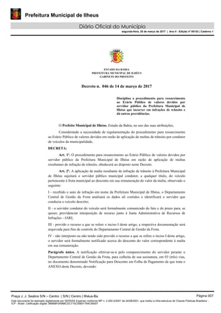 Prefeitura Municipal de Ilheus
Diário Oficial do Município
segunda-feira, 20 de março de 2017 | Ano II - Edição nº 00143 | Caderno 1
ESTADO DA BAHIA
PREFEITURA MUNICIPAL DE ILHÉUS
GABINETE DO PREFEITO
Decreto n. 046 de 14 de março de 2017
Disciplina o procedimento para ressarcimento
ao Erário Público de valores devidos por
servidor público da Prefeitura Municipal de
Ilhéus que incorrer em infrações de trânsito e
dá outras providências.
O Prefeito Municipal de Ilhéus, Estado da Bahia, no uso das suas atribuições,
Considerando a necessidade de regulamentação do procedimento para ressarcimento
ao Erário Público de valores devidos em razão de aplicação de multas de trânsito por condutor
de veículos da municipalidade,
DECRETA:
Art. 1º. O procedimento para ressarcimento ao Erário Público de valores devidos por
servidor público da Prefeitura Municipal de Ilhéus em razão de aplicação de multas
resultantes de infração de trânsito, obedecerá ao disposto neste Decreto.
Art. 2º. A aplicação de multa resultante de infração de trânsito à Prefeitura Municipal
de Ilhéus sujeitará o servidor público municipal condutor, a qualquer título, do veículo
pertencente à frota municipal ao desconto em sua remuneração do valor da multa, observado o
seguinte:
I - recebido o auto de infração em nome da Prefeitura Municipal de Ilhéus, o Departamento
Central de Gestão da Frota analisará os dados ali contidos e identificará o servidor que
conduzia o veículo descrito;
II - o servidor condutor do veículo será formalmente comunicado do fato e do prazo para, se
quiser, providenciar interposição de recurso junto à Junta Administrativa de Recursos de
Infrações - JARI;
III - provido o recurso a que se refere o inciso I deste artigo, a respectiva documentação será
arquivada para fins de controle do Departamento Central de Gestão da Frota.
IV - não interposto ou não tendo sido provido o recurso a que se refere o inciso I deste artigo,
o servidor será formalmente notificado acerca do desconto do valor correspondente à multa
em sua remuneração.
Parágrafo único. A notificação efetivar-se-á pelo comparecimento do servidor perante o
Departamento Central de Gestão da Frota, para colheita de sua assinatura, em 03 (três) vias,
no documento denominado Notificação para Desconto em Folha de Pagamento de que trata o
ANEXO deste Decreto, devendo:
Praça J. J. Seabra S/N – Centro | S/N | Centro | Ilhéus-Ba Página 007
Este documento foi assinado digitalmente por SERASA Experian conforme MP n. 2.200-2/2001 de 24/08/2001, que institui a infra-estrutura de Chaves Públicas Brasileira -
ICP - Brasil. Cetificação diigital: 9B8B8F0A988CDC715C05B01764C56007
 