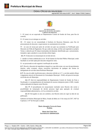 Prefeitura Municipal de Ilheus
Diário Oficial do Município
segunda-feira, 20 de março de 2017 | Ano II - Edição nº 00143 | Caderno 1
ESTADO DA BAHIA
PREFEITURA MUNICIPAL DE ILHÉUS
GABINETE DO PREFEITO
I - 01 (uma) via ser arquivada no Departamento Central de Gestão da Frota, para fins de
controle;
II - 01 (uma) via ser entregue ao servidor;
III - 01 (uma) via ser encaminhada à Gerência de Recursos Humanos, para fins de
processamento do desconto e arquivamento no assentamento do servidor.
IV - no caso de recusa por parte do servidor em apor sua assinatura na Notificação para
Desconto em Folha de Pagamento. De que cuida este artigo, tal fato será registrado no próprio
Termo e subscrito por 02 (duas) testemunhas devidamente identificadas que o presenciaram,
tornando-o apto a produzir os seus devidos efeitos legais.
Art. 3º. O desconto na remuneração do servidor deverá:
I - atender ao limite estabelecido no art. 58 do Estatuto do Servidor Público Municipal, sendo
facultado ao servidor optar pelo desconto integral do valor;
II - ser processado no mês seguinte à notificação do servidor.
§ 1º. Haverá o desconto da importância integral ou o que dela restar, em caso de parcelamento
anterior, sobre eventuais valores rescisórios decorrentes de qualquer das formas de
desligamento do servidor desta Prefeitura Municipal.
§ 2º. No caso de saldo insuficiente para o desconto referido no § 1º, o servidor poderá efetuar
o pagamento através do Documento de Arrecadação Municipal - DAM, sob pena de inscrição
na dívida ativa do Município.
Art. 4º. Será de responsabilidade do Departamento Central de Gestão da Frota a
fiscalização e o acompanhamento da tramitação de recursos interpostos junto à JARI, visando
à plena aplicação do disposto neste Decreto.
Art. 5º. O procedimento de ressarcimento instituído neste Decreto não exclui a
possibilidade de instauração do devido processo legal para apuração de eventual
responsabilidade administrativa, civil ou criminal do servidor.
Art. 6º. Revogados os atos em contrário, este Decreto entra em vigor na data de sua
publicação.
Gabinete do Prefeito Municipal de Ilhéus, Estado da Bahia em 14 de março de 2017, 482º de
Capitania e 135º de Elevação à cidade.
Mario Alexandre Correa de Sousa
Prefeito
Bento José Lima Neto
Secretário de Administração
Praça J. J. Seabra S/N – Centro | S/N | Centro | Ilhéus-Ba Página 008
Este documento foi assinado digitalmente por SERASA Experian conforme MP n. 2.200-2/2001 de 24/08/2001, que institui a infra-estrutura de Chaves Públicas Brasileira -
ICP - Brasil. Cetificação diigital: 9B8B8F0A988CDC715C05B01764C56007
 