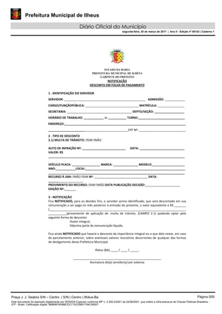 Prefeitura Municipal de Ilheus
Diário Oficial do Município
segunda-feira, 20 de março de 2017 | Ano II - Edição nº 00143 | Caderno 1
ESTADO DA BAHIA
PREFEITURA MUNICIPAL DE ILHÉUS
GABINETE DO PREFEITO
NOTIFICAÇÃO
DESCONTO EM FOLHA DE PAGAMENTO
1 . IDENTIFICAÇÃO DO SERVIDOR
SERVIDOR: _________________________________________________ ADMISSÃO: ____________
CARGO/FUNÇÃOPÚBLICA: ________________________________ MATRÍCULA: ________________
SECRETARIA: _______________________________________ DEPTO/SEÇÃO: __________________
HORÁRIO DE TRABALHO: ____________ às ___________ TURNO:____________________________
ENDEREÇO:_________________________________________________________________________
________________________________________________CPF Nº: ____________________________
2 . TIPO DE DESCONTO
2.1) MULTA DE TRÂNSITO: SIM NÃO
AUTO DE INFRAÇÃO Nº: __________________________ DATA: ___________________________
VALOR: R$
__________________________________________________________________________________
VEÍCULO PLACA: _________________ MARCA: _______________ MODELO____________________
ANO:____________LOCAL:____________________________________________________________
__________________________________________________________________________________
RECURSO À JARI: NÃO SIM Nº: ________________________________ DATA:
_____________________
PROVIMENTO DO RECURSO: SIM NÃO DATA PUBLICAÇÃO DECISÃO:_____________________
EDIÇÃO Nº:_______
3 - NOTIFICAÇÃO
Fica NOTIFICADO, para os devidos fins, o servidor acima identificado, que será descontado em sua
remuneração a ser paga no mês posterior à emissão do presente, o valor equivalente a R$ _______
(__________________________________________________________________________________
___________)proveniente de aplicação de .multa de trânsito. (CAMPO 2.1) podendo optar pela
seguinte forma de desconto:
valor integral;
decima parte da remuneração líquida.
Fica ainda NOTIFICADO que haverá o desconto da importância integral ou o que dela restar, em caso
de parcelamento anterior, sobre eventuais valores rescisórios decorrentes de qualquer das formas
de desligamento desta Prefeitura Municipal.
Ilhéus (BA), ____ / ____ / _____.
_____________________________________________________
Assinatura do(a) servidor(a) por extenso
Praça J. J. Seabra S/N – Centro | S/N | Centro | Ilhéus-Ba Página 009
Este documento foi assinado digitalmente por SERASA Experian conforme MP n. 2.200-2/2001 de 24/08/2001, que institui a infra-estrutura de Chaves Públicas Brasileira -
ICP - Brasil. Cetificação diigital: 9B8B8F0A988CDC715C05B01764C56007
 