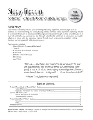 Stacy Fileccia
Software Technical Documentation Samples
Print
Originals
Available
Table of Contents
Paydirt® TrenchWork 1.0 Tutorial/User’s Guide......................................................................................................................................................................2
Table of Contents................................................................................................................................................................................................................................2
Footnoted Instructions in a Tutorial for an Add-On Product..............................................................................................................2
Sitework 3.4 Users Guide..................................................................................................................................................................................................................................3
Feature Descriptions & Instructions.................................................................................................................................................................................3
Troubleshooting Solutions.........................................................................................................................................................................................................5
Paydirt® QuickPointTM User’s Guide....................................................................................................................................................................................................6
Glossary..........................................................................................................................................................................................................................................................6
Index..................................................................................................................................................................................................................................................................7
Additional Details.......................................................................................................................................................................................................................................................8
About Stacy
Stacy Fileccia has twenty-five-plus years of writing and editing experience, including eight years of
technical and business writing and editing. Having previous technical writing experience explaining the use
of complex technologies to target users and having tutored students through doctoral candidates, she is at
ease with writing for any audience. She is a thorough editor familiar with levels of edit/revision and readily
adapts to in-house rules. She learns new material through hands-on product investigation, existing
literature, and interviews with subject matter experts.
Previous projects include:
▪ User’s Manuals (Software & Hardware)
▪ Tutorials
▪ Calibration & Installation Manuals
▪ Curriculum
▪ Help for Software Products
▪ Newsletters
▪ And More!
: The following samples are excerpts from documentation written by Stacy Fileccia, copyright
Spectra-Physics Laserplane, Inc., 1997-1998.
”
–Maura Taafe, (previous employer)
 