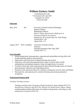 William Smith Resume 1
William Zachary Smith
wzsmith@email.sc.edu
716 Zimalcrest Dr. Apt 2209
Columbia, SC 29210
(919)-239-5889
Education
May, 2015 B.S University of North Carolina Wilmington
Statistics (Major)
Mathematics (Minor)
Honor’s Thesis: Questionnaire Refinement in
Neuropsychological Assessments
[Supervisor: Dr. Cuixian Chen, Dr. Yishi Wang]
Overall GPA: 3.49
Major GPA: 3.75
August, 2015 Ph.D. Candidate University of South Carolina
Statistics
Intended Graduation Date: May 2020
Current GPA: 3.5
Core Strengths
• Strong interpersonal communication, organizational and problem-solving skills with
strong leadership qualities and experience.
• Appreciation and motivation for applied learning and research.
• Experience with statistical programming by means of courses taken in both
undergraduate and graduate programs, along with applications in research.
• Excellent written and verbal communication skills obtained through means of research,
grant proposals, reflections and leadership positions.
• Expertise in the statistical software R, with basic competence in Excel, SAS, and Python.
• Passionate for, and experienced in, statistical learning, data mining and pattern
recognition.
Professional Positions Held
Graduate Teaching Assistant
Teaching Assistant at the University of South Carolina for classes labeled STAT 201:
Introduction to Statistics and STAT 205: Statistics for Health Science Majors. Duties
entailed grading, holding office hours for students with questions, and acting as a lab
instructor for a section in STAT 201.
 