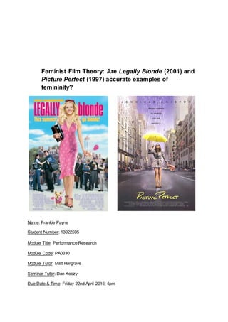 Feminist Film Theory: Are Legally Blonde (2001) and
Picture Perfect (1997) accurate examples of
femininity?
Name: Frankie Payne
Student Number: 13022595
Module Title: Performance Research
Module Code: PA0330
Module Tutor: Matt Hargrave
Seminar Tutor: Dan Koczy
Due Date & Time: Friday 22nd April 2016, 4pm
 