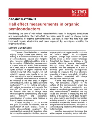 Hall effect measurements in organic
semiconductors
Edward Burt Driscoll
	
  
	
  
Paralleling the use of Hall effect measurements used in inorganic conductors
and semiconductors, the Hall effect has been used to analyze charge carrier
characteristics in organic semiconductors. We look at how this field has both
improved organic electronics and been improved by techniques specified for
organic materials.
1
The use of the Hall effect to calculate
majority charge carrier type, density, and
mobility is a common occurrence in the field
of semiconductors, organic and inorganic
alike. However, additional problems arise in
the conducting of Hall effect measurements
of organic materials, which, if not accounted
for or fixed, result in skewed results. Single
crystal samples of organic materials have
yielded strong Hall effect results[1]
, yet high
resistivity causes clear results to be rare
when executing the normal measurements.
Attempts have been made to resolve
the behavior of the Hall effect in organic
semiconductors, either by adding additional
mechanisms[2-5]
, or by making corrections
with variable temperature and magnetic field
strength[6]
. On top of this, imperfections in
the material often lead to charge traps,
which disrupt the current density and charge
carrier mobility[7]
, and accelerates
recombination of exciton pairs, leading to
drops in device performance.
Charge trapping occurs on surface
and grain boundaries in materials, and the
accumulation of such charges results in
strong phonon-charge coupling[8]
. This
coupling effect can control interactions when
the concept is applied to thin films, where a
ORGANIC MATERIALS
2
large proportion of charge transfer occurs on
the surface edge[9]
. In π-conjugated
polymers, charge traps caused by crystal
defects create a minor energy landscape
throughout the device, in addition to the
bimodal electronic energy landscape[10]
.
Although many devices use multiple
materials and are designed in a way to
minimize grain boundary discrepancies,
methods to measure the true electronic
properties of organic materials by correcting
the problems associated with charge
trapping have been explored.
Called “trap-healing”, depositing an
inert, non-conjugating polymer on the
surface of the semiconductor under test
increases the surface conductivity and
allows the samples to go through proper Hall
effect measurements[11]
. However, this only
solves the problem of measuring the Hall
mobility of the sample, which does not carry
over when making a device that may contain
a similar amount of charge traps. In organic
photovoltaics especially, these traps lead to
a higher rate of recombination, an aspect of
semiconducting electronics that researchers
try to minimize.
Another measurement technique that
adds a degree to certainty to the Hall effect
 