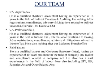 OUR TEAM
• CA. Arpit Yadav :
He is a qualified chartered accountant having an experience of 5
years in the field of Indirect Taxation & Auditing. He looking After
registrations, compliances, advisory & Litigations related to indirect
taxation i.e Service Tax, Excise & GST
• CA. Prabhakar Rai :
He is a qualified chartered accountant having an experience of 5
years in the field of Income Tax , International Taxation. He looking
After registrations, compliances, advisory & Litigations related to
Income Tax. He is also looking after our Lucknow Branch office
• Rishi Yadav:
He is a qualified lawyer and Company Secretary (Inter), having an
experience of 10 Years and more in the field of company law matter
and compliance related to company act. He also has a vast
experinence in the field of labour laws also including EPF, ESI,
Factories Act and Other Related Acts
 