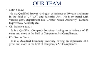 OUR TEAM
• Nitin Yadav:
He is a Qualified lawyer having an experience of 10 years and more
in the field of UP VAT and Factories Act . He is on panel with
various govt. department like Greater Noida Authority, Yamuna
Expressway Auhority etc.
• CS. Brajesh Yadav :
He is a Qualified Company Secretary having an experience of 12
years and more in the field of Companies Act Compliances.
• CS. Gaurav Sinha :
He is a Qualified Company Secretary having an experience of 5
years and more in the field of Companies Act Compliances.
 