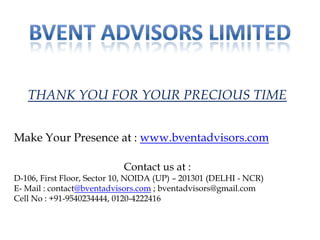 THANK YOU FOR YOUR PRECIOUS TIME
Make Your Presence at : www.bventadvisors.com
Contact us at :
D-106, First Floor, Sector 10, NOIDA (UP) – 201301 (DELHI - NCR)
E- Mail : contact@bventadvisors.com ; bventadvisors@gmail.com
Cell No : +91-9540234444, 0120-4222416
 