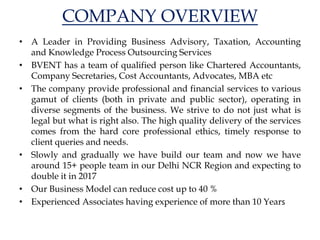 COMPANY OVERVIEW
• A Leader in Providing Business Advisory, Taxation, Accounting
and Knowledge Process Outsourcing Services
• BVENT has a team of qualified person like Chartered Accountants,
Company Secretaries, Cost Accountants, Advocates, MBA etc
• The company provide professional and financial services to various
gamut of clients (both in private and public sector), operating in
diverse segments of the business. We strive to do not just what is
legal but what is right also. The high quality delivery of the services
comes from the hard core professional ethics, timely response to
client queries and needs.
• Slowly and gradually we have build our team and now we have
around 15+ people team in our Delhi NCR Region and expecting to
double it in 2017
• Our Business Model can reduce cost up to 40 %
• Experienced Associates having experience of more than 10 Years
 