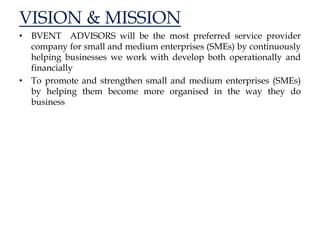 VISION & MISSION
• BVENT ADVISORS will be the most preferred service provider
company for small and medium enterprises (SMEs) by continuously
helping businesses we work with develop both operationally and
financially
• To promote and strengthen small and medium enterprises (SMEs)
by helping them become more organised in the way they do
business
 