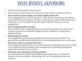 WHY BVENT ADVISORS
• Well Documented policies and processes
• Take Corrective & Prevantive measures to fix and avoid re-occurance of errors
• Our network of experts bring real world insights to the table:
Every engagement we work on consists of a core delivery team along with domain
experts relevant to the industry. We have a wide range of experts, both domain and
functional, who are available to provide inputs critical for the success of our
engagements.
• We are Implementation Focused:
We are motivated by a single minded focus of getting outcomes. Our advice and
solutions are based on actionable insights and our confidence in being able to
implement them.
• Relationship & Growth :
Our engagement model ensures significant involvement of our partners. Our
partners have enabled multi-fold growth of several organizations over several years.
• We partner with you and share the risks :
Our engagement model allows you to share the risk of implementation with us. Most
of our contracts include assisting client management in providing management
bandwidth required for your success.
• We bring a new approach to solving problems:
We have experience of delivering breakthrough models such as creating new
channels to access customers, reorienting your view of traditionally non-core
functions.
 