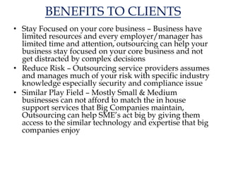 BENEFITS TO CLIENTS
• Stay Focused on your core business – Business have
limited resources and every employer/manager has
limited time and attention, outsourcing can help your
business stay focused on your core business and not
get distracted by complex decisions
• Reduce Risk – Outsourcing service providers assumes
and manages much of your risk with specific industry
knowledge especially security and compliance issue
• Similar Play Field – Mostly Small & Medium
businesses can not afford to match the in house
support services that Big Companies maintain,
Outsourcing can help SME’s act big by giving them
access to the similar technology and expertise that big
companies enjoy
 