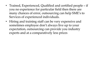 • Trained, Experienced, Qualified and certified people – if
you no experience for particular field then there are
many chances of error, outsourcing can help SME’s to
Services of experienced individuals.
• Hiring and training staff can be very expensive and
sometimes employee don’t always live up to your
expectation, outsourcing can provide you industry
experts and at a comparatively less prices
 