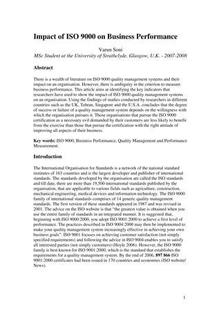 Impact of ISO 9000 on Business Performance
Varun Soni
MSc Student at the University of Strathclyde, Glasgow, U.K. - 2007-2008
Abstract
There is a wealth of literature on ISO 9000 quality management systems and their
impact on an organisation. However, there is ambiguity in the criterion to measure
business performance. This article aims at identifying the key indicators that
researchers have used to show the impact of ISO 9000 quality management systems
on an organisation. Using the findings of studies conducted by researchers in different
countries such as the UK, Tehran, Singapore and the U.S.A. concludes that the degree
of success or failure of a quality management system depends on the willingness with
which the organisation pursues it. Those organisations that pursue the ISO 9000
certification as a necessary evil demanded by their customers are less likely to benefit
from the exercise than those that pursue the certification with the right attitude of
improving all aspects of their business.
Key words: ISO 9000, Business Performance, Quality Management and Performance
Measurement.
Introduction
The International Organisation for Standards is a network of the national standard
institutes of 163 countries and is the largest developer and publisher of international
standards. The standards developed by the organisation are called the ISO standards
and till date, there are more than 19,500 international standards published by the
organisation, that are applicable to various fields such as agriculture, construction,
mechanical engineering, medical devices and information technology. The ISO 9000
family of international standards comprises of 14 generic quality management
standards. The first version of these standards appeared in 1987 and was revised in
2001. The advice on the ISO website is that “the greatest value is obtained when you
use the entire family of standards in an integrated manner. It is suggested that,
beginning with ISO 9000:2000, you adopt ISO 9001:2000 to achieve a first level of
performance. The practices described in ISO 9004:2000 may then be implemented to
make your quality management system increasingly effective in achieving your own
business goals”. ISO 9001 focuses on achieving customer satisfaction (not simply
specified requirements) and following the advice in ISO 9004 enables you to satisfy
all interested parties (not simply customers) (Hoyle 2006). However, the ISO 9000
family is best known for ISO 9001:2000, which is the standard that establishes the
requirements for a quality management system. By the end of 2006, 897 866 ISO
9001:2000 certificates had been issued in 170 countries and economies (ISO website/
News).
1
 