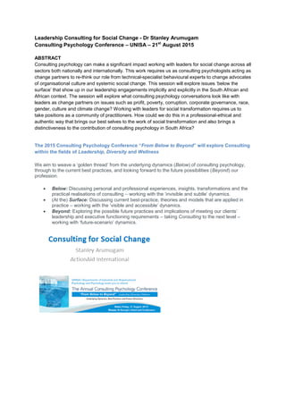 Leadership Consulting for Social Change - Dr Stanley Arumugam
Consulting Psychology Conference – UNISA – 21st
August 2015
ABSTRACT
Consulting psychology can make a significant impact working with leaders for social change across all
sectors both nationally and internationally. This work requires us as consulting psychologists acting as
change partners to re-think our role from technical-specialist behavioural experts to change advocates
of organisational culture and systemic social change. This session will explore issues ‘below the
surface’ that show up in our leadership engagements implicitly and explicitly in the South African and
African context. The session will explore what consulting psychology conversations look like with
leaders as change partners on issues such as profit, poverty, corruption, corporate governance, race,
gender, culture and climate change? Working with leaders for social transformation requires us to
take positions as a community of practitioners. How could we do this in a professional-ethical and
authentic way that brings our best selves to the work of social transformation and also brings a
distinctiveness to the contribution of consulting psychology in South Africa?
The 2015 Consulting Psychology Conference “From Below to Beyond” will explore Consulting
within the fields of Leadership, Diversity and Wellness
We aim to weave a ‘golden thread’ from the underlying dynamics (Below) of consulting psychology,
through to the current best practices, and looking forward to the future possibilities (Beyond) our
profession.
 Below: Discussing personal and professional experiences, insights, transformations and the
practical realisations of consulting – working with the ‘invisible and subtle’ dynamics.
 (At the) Surface: Discussing current best-practice, theories and models that are applied in
practice – working with the ‘visible and accessible’ dynamics.
 Beyond: Exploring the possible future practices and implications of meeting our clients’
leadership and executive functioning requirements – taking Consulting to the next level –
working with ‘future-scenario’ dynamics.
 