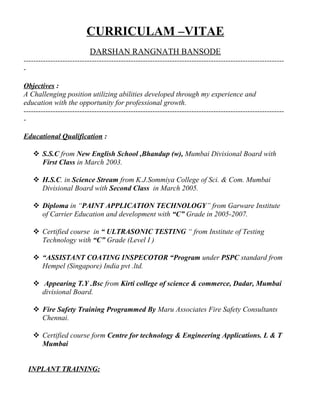 CURRICULAM –VITAE
DARSHAN RANGNATH BANSODE
-----------------------------------------------------------------------------------------------------------
-
Objectives :
A Challenging position utilizing abilities developed through my experience and
education with the opportunity for professional growth.
-----------------------------------------------------------------------------------------------------------
-
Educational Qualification :
 S.S.C from New English School ,Bhandup (w), Mumbai Divisional Board with
First Class in March 2003.
 H.S.C. in Science Stream from K.J.Sommiya College of Sci. & Com. Mumbai
Divisional Board with Second Class in March 2005.
 Diploma in “PAINT APPLICATION TECHNOLOGY” from Garware Institute
of Carrier Education and development with “C” Grade in 2005-2007.
 Certified course in “ ULTRASONIC TESTING “ from Institute of Testing
Technology with “C” Grade (Level I )
 “ASSISTANT COATING INSPECOTOR “Program under PSPC standard from
Hempel (Singapore) India pvt .ltd.
 Appearing T.Y .Bsc from Kirti college of science & commerce, Dadar, Mumbai
divisional Board.
 Fire Safety Training Programmed By Maru Associates Fire Safety Consultants
Chennai.
 Certified course form Centre for technology & Engineering Applications. L & T
Mumbai
INPLANT TRAINING:
 