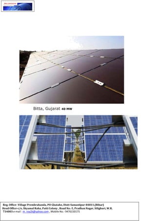 Bitta, Gujarat 40 MW
Reg. Office- Village Prembrahanda, PO Ghataho, Distt-Samastipur-84811,(Bihar)
Head Office-c/o, Shyamal Raha, Patti Colony , Road No.-5, Pradhan Nagar, Silighuri, W.B,
734003 e-mail : m_roy2k@yahoo.com , Mobile No.- 9476150175
 