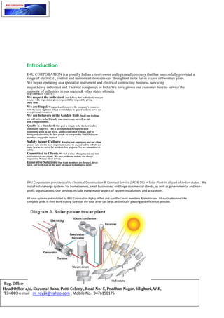Introduction
B4U CORPORATION is a proudly Indian a family-owned and operated company that has successfully provided a
range of electrical , control and instrumentation services throughout india for in excess of twenties years.
We began operating as a specialist instrument and electrical contracting business, servicing
major heavy industrial and Thermal companies in India.We have grown our customer base to service the
majority of industries in our region,& other states of india.
OUR CORPORATE VALUES :↘
We respect the individual, and believe that individuals who are
treated with respect and given responsibility respond by giving
their best.
We are frugal. We guard and conserve the company’s resources
with the same vigilance which we would use to guard and con-serve our
own personal resources.
We are believers in the Golden Rule. In all our dealings
we will strive to be friendly and courteous, as well as fair
and compassionate.
Quality is a Standard. Our goal is simply to be the best and to
continually improve. This is accomplished through focused
teamwork, pride in our work, quality controlled systems, and by
hiring and educating the best people we can possibly find. Our team
members are quality focused.
Safety is our Culture. Keeping our employees and our client
project safe are the most important matter to us, and safety will always
come first as we strive for accident-free projects. We are committed to
safety.
Committed to Clients. We feel a sense of urgency on any mat-
ters related to our clients. We own problems and we are always
responsive. We are client driven.
Innovative Solutions. Our team members are focused, devel-
oped, and proficient on the most advanced technologies, meth-
B4U Corporation provide quality Electrical Construction & Contract Service ( AC & DC) in Solar Plant in all part of Indian states . We
install solar energy systems for homeowners, small businesses, and large commercial clients, as well as governmental and non-
profit organizations. Our services include every major aspect of system installation, and activation .
All solar systems are installed by B4U Corporation highly skilled and qualified team members & electricians. All our tradesmen take
complete pride in their work making sure that the solar array can be as aesthetically pleasing and efficientas possible.
Reg. Office-
Head Office-c/o, Shyamal Raha, Patti Colony , Road No.-5, Pradhan Nagar, Silighuri, W.B,
734003 e-mail : m_roy2k@yahoo.com , Mobile No.- 9476150175
 